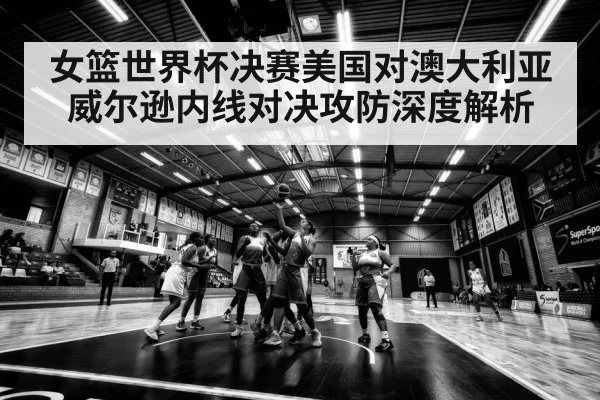女篮世界杯决赛美国对澳大利亚 威尔逊内线对决攻防深度解析（kaiyun）