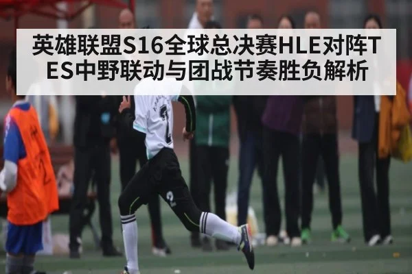 英雄联盟S16全球总决赛HLE对阵TES中野联动与团战节奏胜负解析 - kaiyun