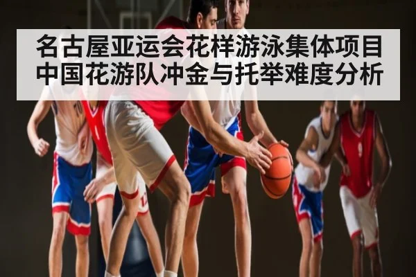 名古屋亚运会花样游泳集体项目 中国花游队冲金与托举难度分析（kaiyun）