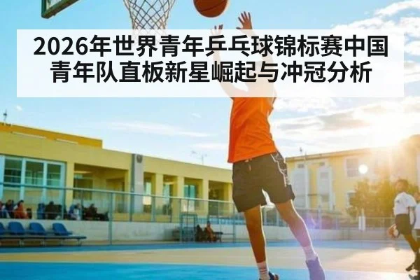 2026年世界青年乒乓球锦标赛中国青年队直板新星崛起与冲冠分析