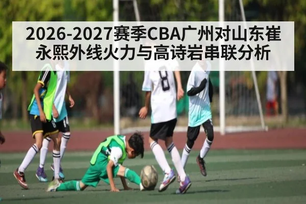 2026-2027赛季CBA广州对山东崔永熙外线火力与高诗岩串联分析（kaiyun）